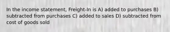 In the income statement, Freight-In is A) added to purchases B) subtracted from purchases C) added to sales D) subtracted from cost of goods sold