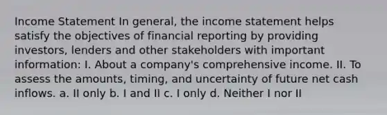 Income Statement In general, the income statement helps satisfy the objectives of financial reporting by providing investors, lenders and other stakeholders with important information: I. About a company's comprehensive income. II. To assess the amounts, timing, and uncertainty of future net cash inflows. a. II only b. I and II c. I only d. Neither I nor II