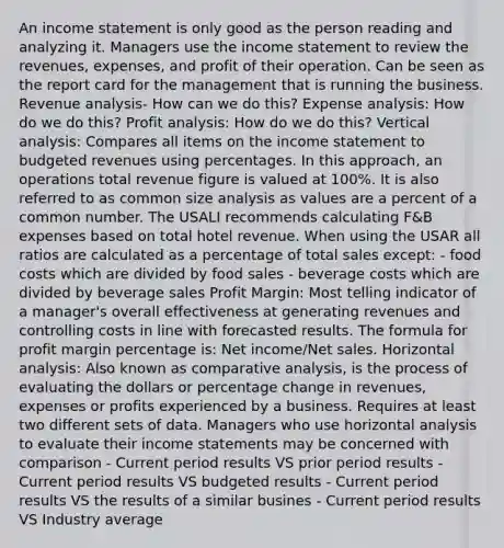 An income statement is only good as the person reading and analyzing it. Managers use the income statement to review the revenues, expenses, and profit of their operation. Can be seen as the report card for the management that is running the business. Revenue analysis- How can we do this? Expense analysis: How do we do this? Profit analysis: How do we do this? Vertical analysis: Compares all items on the income statement to budgeted revenues using percentages. In this approach, an operations total revenue figure is valued at 100%. It is also referred to as common size analysis as values are a percent of a common number. The USALI recommends calculating F&B expenses based on total hotel revenue. When using the USAR all ratios are calculated as a percentage of total sales except: - food costs which are divided by food sales - beverage costs which are divided by beverage sales Profit Margin: Most telling indicator of a manager's overall effectiveness at generating revenues and controlling costs in line with forecasted results. The formula for profit margin percentage is: Net income/Net sales. Horizontal analysis: Also known as comparative analysis, is the process of evaluating the dollars or percentage change in revenues, expenses or profits experienced by a business. Requires at least two different sets of data. Managers who use horizontal analysis to evaluate their income statements may be concerned with comparison - Current period results VS prior period results - Current period results VS budgeted results - Current period results VS the results of a similar busines - Current period results VS Industry average