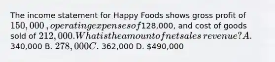 The income statement for Happy Foods shows gross profit of 150,000​, operating expenses of128,000​, and cost of goods sold of 212,000. What is the amount of net sales​ revenue? A. 340,000 B. 278,000 C. 362,000 D. 490,000