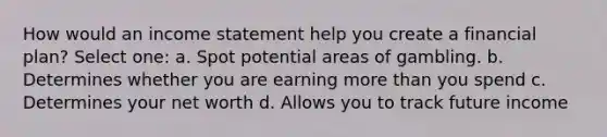 How would an income statement help you create a financial plan? Select one: a. Spot potential areas of gambling. b. Determines whether you are earning more than you spend c. Determines your net worth d. Allows you to track future income