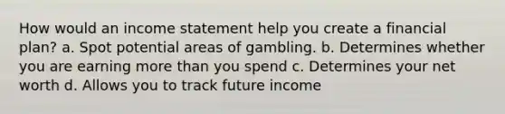 How would an income statement help you create a financial plan? a. Spot potential areas of gambling. b. Determines whether you are earning more than you spend c. Determines your net worth d. Allows you to track future income