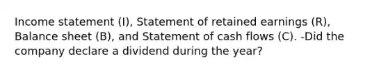 <a href='https://www.questionai.com/knowledge/kCPMsnOwdm-income-statement' class='anchor-knowledge'>income statement</a>​ (I), Statement of retained earnings​ (R), Balance sheet​ (B), and Statement of cash flows​ (C). -Did the company declare a dividend during the year?