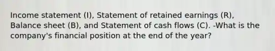 <a href='https://www.questionai.com/knowledge/kCPMsnOwdm-income-statement' class='anchor-knowledge'>income statement</a>​ (I), Statement of retained earnings​ (R), Balance sheet​ (B), and Statement of cash flows​ (C). -What is the company's financial position at the end of the year?