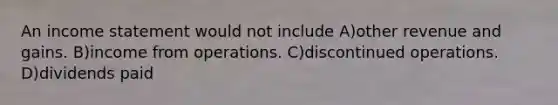 An <a href='https://www.questionai.com/knowledge/kCPMsnOwdm-income-statement' class='anchor-knowledge'>income statement</a> would not include A)other revenue and gains. B)income from operations. C)discontinued operations. D)dividends paid