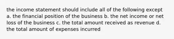 the income statement should include all of the following except a. the financial position of the business b. the net income or net loss of the business c. the total amount received as revenue d. the total amount of expenses incurred