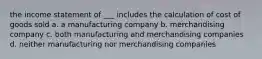 the income statement of ___ includes the calculation of cost of goods sold a. a manufacturing company b. merchandising company c. both manufacturing and merchandising companies d. neither manufacturing nor merchandising companies