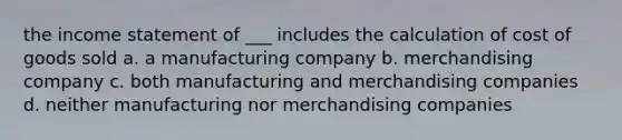 the income statement of ___ includes the calculation of cost of goods sold a. a manufacturing company b. merchandising company c. both manufacturing and merchandising companies d. neither manufacturing nor merchandising companies