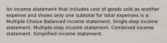 An income statement that includes cost of goods sold as another expense and shows only one subtotal for total expenses is a: Multiple Choice Balanced income statement. Single-step income statement. Multiple-step income statement. Combined income statement. Simplified income statement.