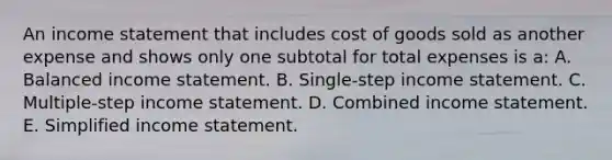 An income statement that includes cost of goods sold as another expense and shows only one subtotal for total expenses is a: A. Balanced income statement. B. Single-step income statement. C. Multiple-step income statement. D. Combined income statement. E. Simplified income statement.