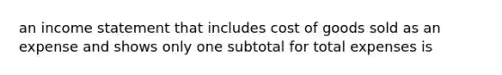 an income statement that includes cost of goods sold as an expense and shows only one subtotal for total expenses is