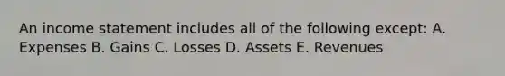 An income statement includes all of the following except: A. Expenses B. Gains C. Losses D. Assets E. Revenues