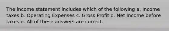 The income statement includes which of the following a. Income taxes b. Operating Expenses c. Gross Profit d. Net Income before taxes e. All of these answers are correct.