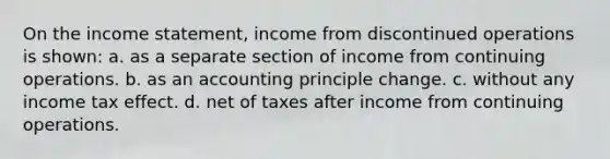 On the <a href='https://www.questionai.com/knowledge/kCPMsnOwdm-income-statement' class='anchor-knowledge'>income statement</a>, income from discontinued operations is shown: a. as a separate section of income from continuing operations. b. as an accounting principle change. c. without any income tax effect. d. net of taxes after income from continuing operations.