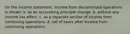 On the income statement, income from discontinued operations is shown: a. as an accounting principle change. b. without any income tax effect. c. as a separate section of income from continuing operations. d. net of taxes after income from continuing operations.