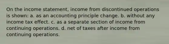 On the income statement, income from discontinued operations is shown: a. as an accounting principle change. b. without any income tax effect. c. as a separate section of income from continuing operations. d. net of taxes after income from continuing operations.