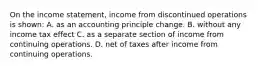 On the income statement, income from discontinued operations is shown: A. as an accounting principle change. B. without any income tax effect C. as a separate section of income from continuing operations. D. net of taxes after income from continuing operations.