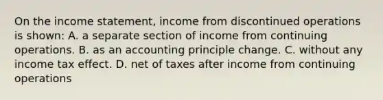 On the income statement, income from discontinued operations is shown: A. a separate section of income from continuing operations. B. as an accounting principle change. C. without any income tax effect. D. net of taxes after income from continuing operations