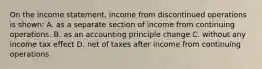 On the income statement, income from discontinued operations is shown: A. as a separate section of income from continuing operations. B. as an accounting principle change C. without any income tax effect D. net of taxes after income from continuing operations