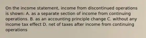 On the income statement, income from discontinued operations is shown: A. as a separate section of income from continuing operations. B. as an accounting principle change C. without any income tax effect D. net of taxes after income from continuing operations