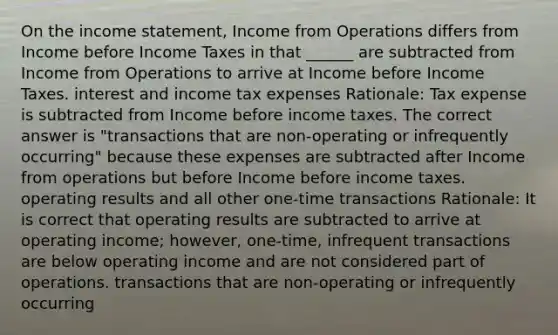 On the income statement, Income from Operations differs from Income before Income Taxes in that ______ are subtracted from Income from Operations to arrive at Income before Income Taxes. interest and income tax expenses Rationale: Tax expense is subtracted from Income before income taxes. The correct answer is "transactions that are non-operating or infrequently occurring" because these expenses are subtracted after Income from operations but before Income before income taxes. operating results and all other one-time transactions Rationale: It is correct that operating results are subtracted to arrive at operating income; however, one-time, infrequent transactions are below operating income and are not considered part of operations. transactions that are non-operating or infrequently occurring