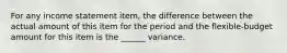 For any income statement item, the difference between the actual amount of this item for the period and the flexible-budget amount for this item is the ______ variance.