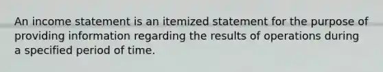 An <a href='https://www.questionai.com/knowledge/kCPMsnOwdm-income-statement' class='anchor-knowledge'>income statement</a> is an itemized statement for the purpose of providing information regarding the results of operations during a specified period of time.