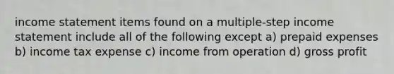 income statement items found on a multiple-step income statement include all of the following except a) prepaid expenses b) income tax expense c) income from operation d) gross profit