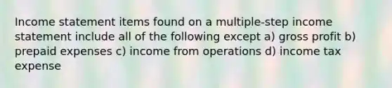 <a href='https://www.questionai.com/knowledge/kCPMsnOwdm-income-statement' class='anchor-knowledge'>income statement</a> items found on a multiple-step income statement include all of the following except a) <a href='https://www.questionai.com/knowledge/klIB6Lsdwh-gross-profit' class='anchor-knowledge'>gross profit</a> b) <a href='https://www.questionai.com/knowledge/kUVcSWv2zu-prepaid-expenses' class='anchor-knowledge'>prepaid expenses</a> c) income from operations d) income tax expense