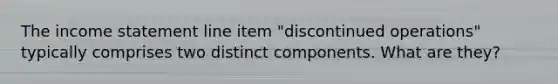 The income statement line item "discontinued operations" typically comprises two distinct components. What are they?