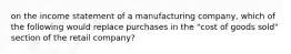 on the income statement of a manufacturing company, which of the following would replace purchases in the "cost of goods sold" section of the retail company?