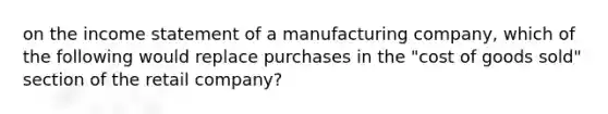 on the <a href='https://www.questionai.com/knowledge/kCPMsnOwdm-income-statement' class='anchor-knowledge'>income statement</a> of a manufacturing company, which of the following would replace purchases in the "cost of goods sold" section of the retail company?