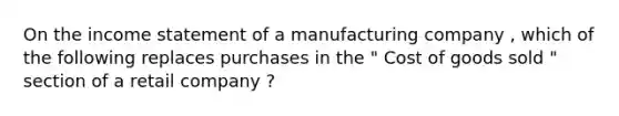 On the income statement of a manufacturing company , which of the following replaces purchases in the " Cost of goods sold " section of a retail company ?