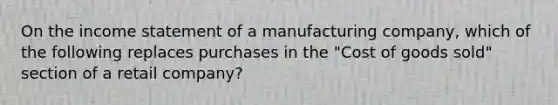 On the <a href='https://www.questionai.com/knowledge/kCPMsnOwdm-income-statement' class='anchor-knowledge'>income statement</a> of a manufacturing company, which of the following replaces purchases in the "Cost of goods sold" section of a retail company?