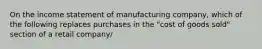 On the income statement of manufacturing company, which of the following replaces purchases in the "cost of goods sold" section of a retail company/