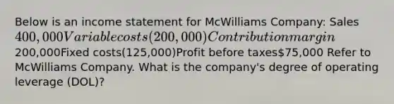 Below is an income statement for McWilliams Company: Sales400,000Variable costs(200,000)Contribution margin200,000Fixed costs(125,000)Profit before taxes75,000 Refer to McWilliams Company. What is the company's degree of operating leverage (DOL)?