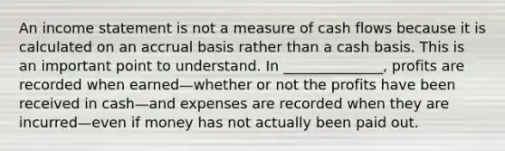 An income statement is not a measure of cash flows because it is calculated on an accrual basis rather than a cash basis. This is an important point to understand. In ______________, profits are recorded when earned—whether or not the profits have been received in cash—and expenses are recorded when they are incurred—even if money has not actually been paid out.