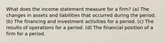 What does the <a href='https://www.questionai.com/knowledge/kCPMsnOwdm-income-statement' class='anchor-knowledge'>income statement</a> measure for a firm? (a) The changes in assets and liabilities that occurred during the period. (b) The financing and investment activities for a period. (c) The results of operations for a period. (d) The financial position of a firm for a period.