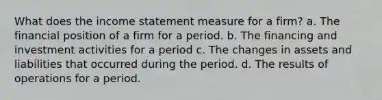 What does the income statement measure for a firm? a. The financial position of a firm for a period. b. The financing and investment activities for a period c. The changes in assets and liabilities that occurred during the period. d. The results of operations for a period.