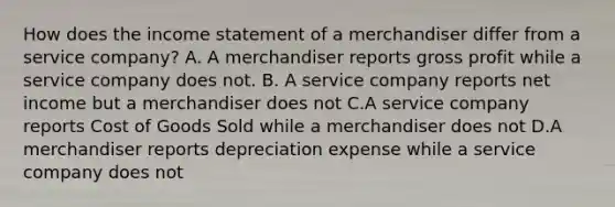 How does the <a href='https://www.questionai.com/knowledge/kCPMsnOwdm-income-statement' class='anchor-knowledge'>income statement</a> of a merchandiser differ from a service company? A. A merchandiser reports <a href='https://www.questionai.com/knowledge/klIB6Lsdwh-gross-profit' class='anchor-knowledge'>gross profit</a> while a service company does not. B. A service company reports net income but a merchandiser does not C.A service company reports Cost of Goods Sold while a merchandiser does not D.A merchandiser reports depreciation expense while a service company does not