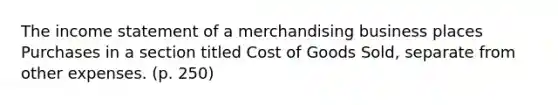 The income statement of a merchandising business places Purchases in a section titled Cost of Goods Sold, separate from other expenses. (p. 250)