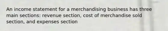 An income statement for a merchandising business has three main sections: revenue section, cost of merchandise sold section, and expenses section