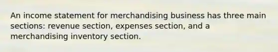 An income statement for merchandising business has three main sections: revenue section, expenses section, and a merchandising inventory section.