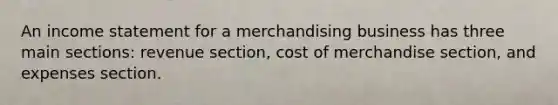 An <a href='https://www.questionai.com/knowledge/kCPMsnOwdm-income-statement' class='anchor-knowledge'>income statement</a> for a merchandising business has three main sections: revenue section, cost of merchandise section, and expenses section.