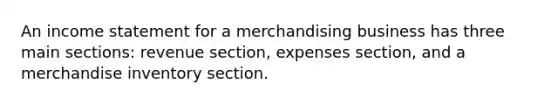 An income statement for a merchandising business has three main sections: revenue section, expenses section, and a merchandise inventory section.