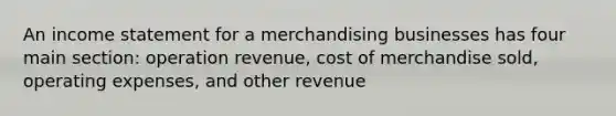 An income statement for a merchandising businesses has four main section: operation revenue, cost of merchandise sold, operating expenses, and other revenue