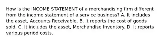 How is the INCOME STATEMENT of a merchandising firm different from the income statement of a service business? A. It includes the asset, Accounts Receivable. B. It reports the cost of goods sold. C. It includes the asset, Merchandise Inventory. D. It reports various period costs.