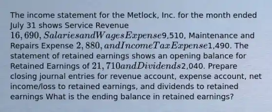 The income statement for the Metlock, Inc. for the month ended July 31 shows Service Revenue 16,690, Salaries and Wages Expense9,510, Maintenance and Repairs Expense 2,880, and Income Tax Expense1,490. The statement of retained earnings shows an opening balance for Retained Earnings of 21,710 and Dividends2,040. Prepare closing journal entries for revenue account, expense account, net income/loss to retained earnings, and dividends to retained earnings What is the ending balance in retained earnings?