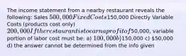 The income statement from a nearby restaurant reveals the following: Sales 500,000 Fixed Costs150,000 Directly Variable Costs (products cost only) 200,000 If the restaurant is to earn a profit of50,000, variable portion of labor cost must be: a) 100,000 b)150,000 c) 50,000 d) the answer cannot be determined from the info given