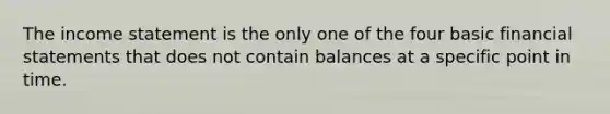 The income statement is the only one of the four basic financial statements that does not contain balances at a specific point in time.